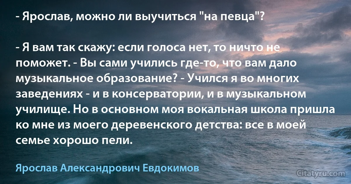 - Ярослав, можно ли выучиться "на певца"?

- Я вам так скажу: если голоса нет, то ничто не поможет. - Вы сами учились где-то, что вам дало музыкальное образование? - Учился я во многих заведениях - и в консерватории, и в музыкальном училище. Но в основном моя вокальная школа пришла ко мне из моего деревенского детства: все в моей семье хорошо пели. (Ярослав Александрович Евдокимов)