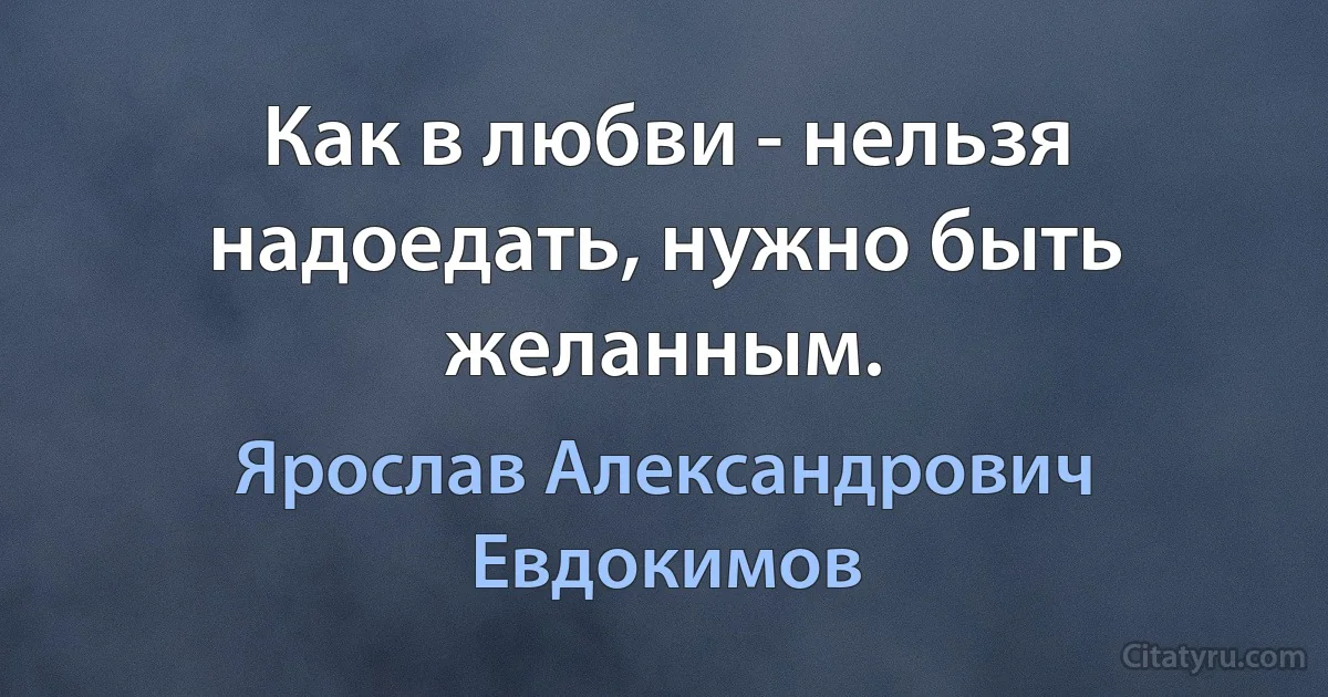 Как в любви - нельзя надоедать, нужно быть желанным. (Ярослав Александрович Евдокимов)