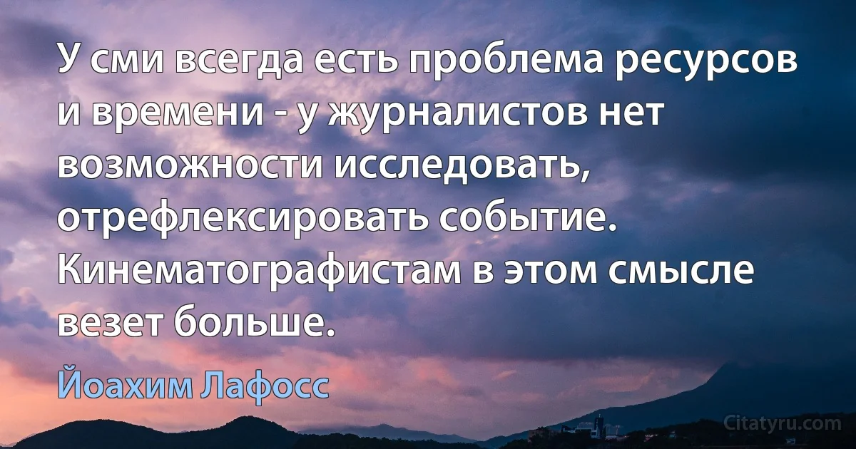 У сми всегда есть проблема ресурсов и времени - у журналистов нет возможности исследовать, отрефлексировать событие. Кинематографистам в этом смысле везет больше. (Йоахим Лафосс)