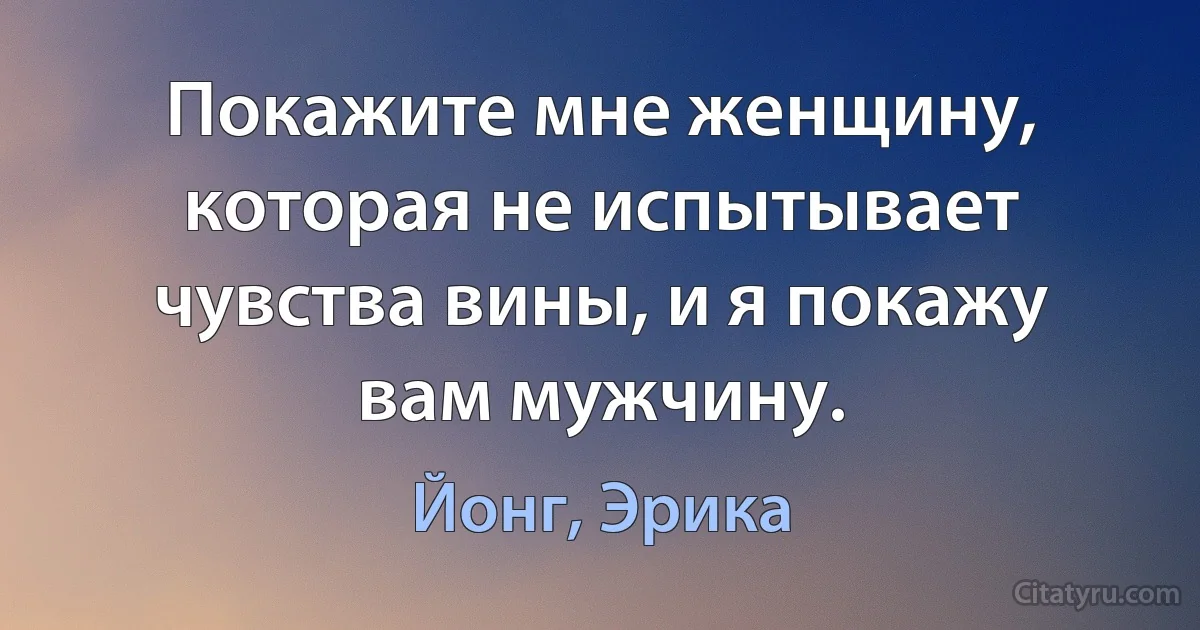 Покажите мне женщину, которая не испытывает чувства вины, и я покажу вам мужчину. (Йонг, Эрика)