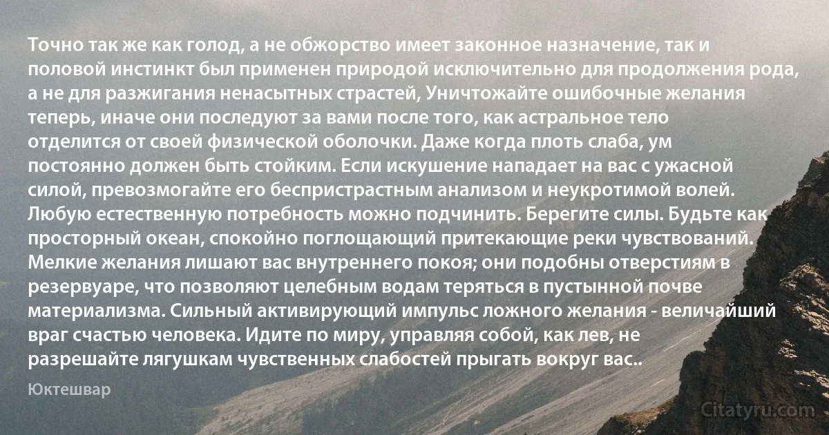 Точно так же как голод, а не обжорство имеет законное назначение, так и половой инстинкт был применен природой исключительно для продолжения рода, а не для разжигания ненасытных страстей, Уничтожайте ошибочные желания теперь, иначе они последуют за вами после того, как астральное тело отделится от своей физической оболочки. Даже когда плоть слаба, ум постоянно должен быть стойким. Если искушение нападает на вас с ужасной силой, превозмогайте его беспристрастным анализом и неукротимой волей. Любую естественную потребность можно подчинить. Берегите силы. Будьте как просторный океан, спокойно поглощающий притекающие реки чувствований. Мелкие желания лишают вас внутреннего покоя; они подобны отверстиям в резервуаре, что позволяют целебным водам теряться в пустынной почве материализма. Сильный активирующий импульс ложного желания - величайший враг счастью человека. Идите по миру, управляя собой, как лев, не разрешайте лягушкам чувственных слабостей прыгать вокруг вас.. (Юктешвар)