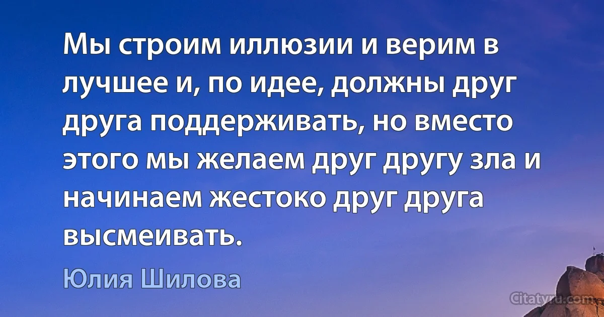 Мы строим иллюзии и верим в лучшее и, по идее, должны друг друга поддерживать, но вместо этого мы желаем друг другу зла и начинаем жестоко друг друга высмеивать. (Юлия Шилова)