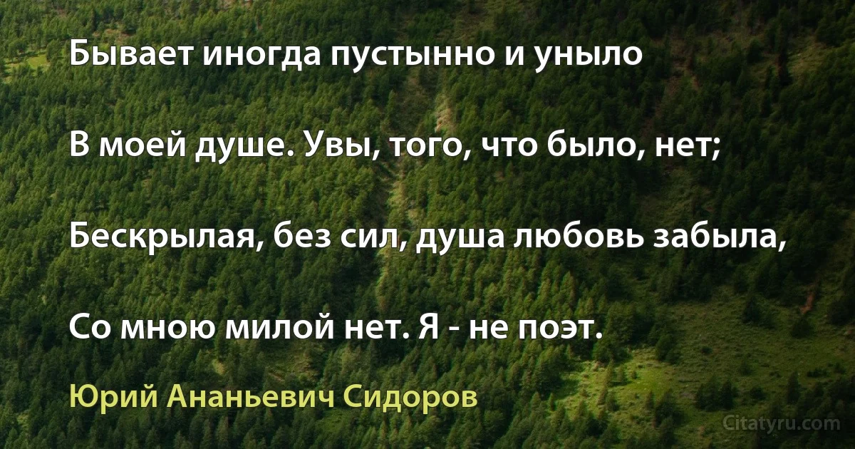 Бывает иногда пустынно и уныло

В моей душе. Увы, того, что было, нет;

Бескрылая, без сил, душа любовь забыла,

Со мною милой нет. Я - не поэт. (Юрий Ананьевич Сидоров)