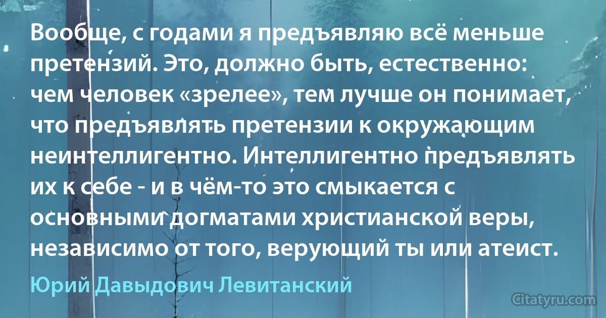 Вообще, с годами я предъявляю всё меньше претензий. Это, должно быть, естественно: чем человек «зрелее», тем лучше он понимает, что предъявлять претензии к окружающим неинтеллигентно. Интеллигентно предъявлять их к себе - и в чём-то это смыкается с основными догматами христианской веры, независимо от того, верующий ты или атеист. (Юрий Давыдович Левитанский)