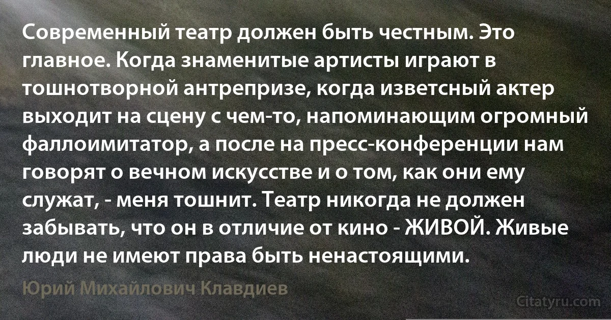 Современный театр должен быть честным. Это главное. Когда знаменитые артисты играют в тошнотворной антрепризе, когда изветсный актер выходит на сцену с чем-то, напоминающим огромный фаллоимитатор, а после на пресс-конференции нам говорят о вечном искусстве и о том, как они ему служат, - меня тошнит. Театр никогда не должен забывать, что он в отличие от кино - ЖИВОЙ. Живые люди не имеют права быть ненастоящими. (Юрий Михайлович Клавдиев)