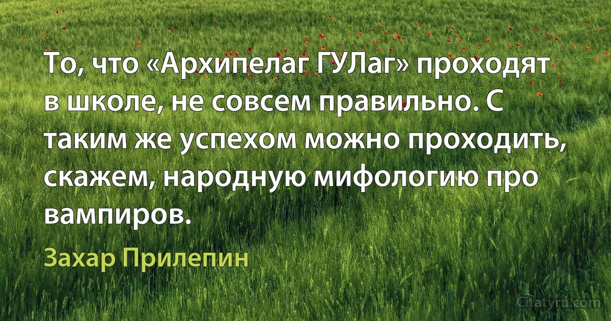 То, что «Архипелаг ГУЛаг» проходят в школе, не совсем правильно. С таким же успехом можно проходить, скажем, народную мифологию про вампиров. (Захар Прилепин)