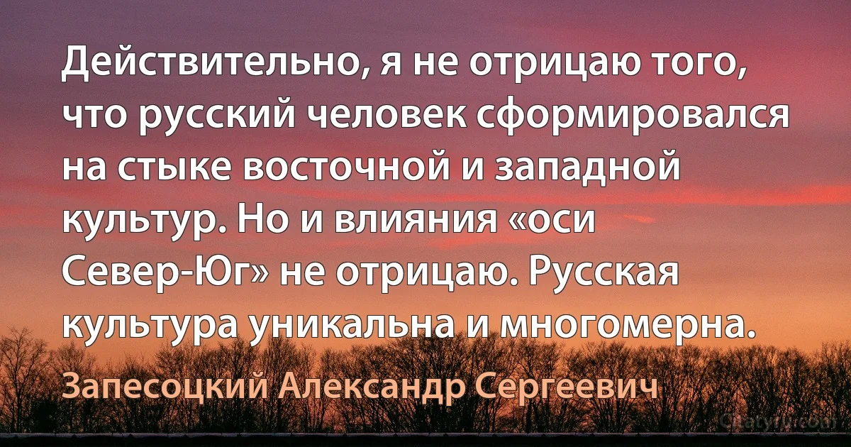 Действительно, я не отрицаю того, что русский человек сформировался на стыке восточной и западной культур. Но и влияния «оси Север-Юг» не отрицаю. Русская культура уникальна и многомерна. (Запесоцкий Александр Сергеевич)