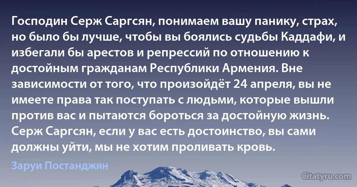 Господин Серж Саргсян, понимаем вашу панику, страх, но было бы лучше, чтобы вы боялись судьбы Каддафи, и избегали бы арестов и репрессий по отношению к достойным гражданам Республики Армения. Вне зависимости от того, что произойдёт 24 апреля, вы не имеете права так поступать с людьми, которые вышли против вас и пытаются бороться за достойную жизнь. Серж Саргсян, если у вас есть достоинство, вы сами должны уйти, мы не хотим проливать кровь. (Заруи Постанджян)