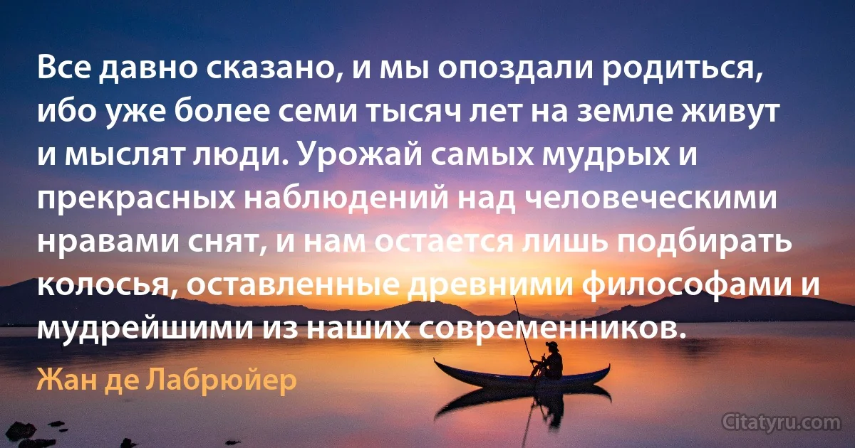 Все давно сказано, и мы опоздали родиться, ибо уже более семи тысяч лет на земле живут и мыслят люди. Урожай самых мудрых и прекрасных наблюдений над человеческими нравами снят, и нам остается лишь подбирать колосья, оставленные древними философами и мудрейшими из наших современников. (Жан де Лабрюйер)