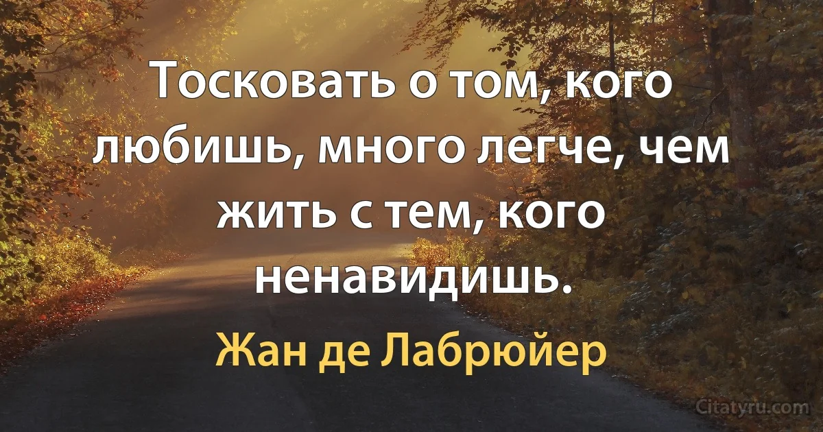 Тосковать о том, кого любишь, много легче, чем жить с тем, кого ненавидишь. (Жан де Лабрюйер)