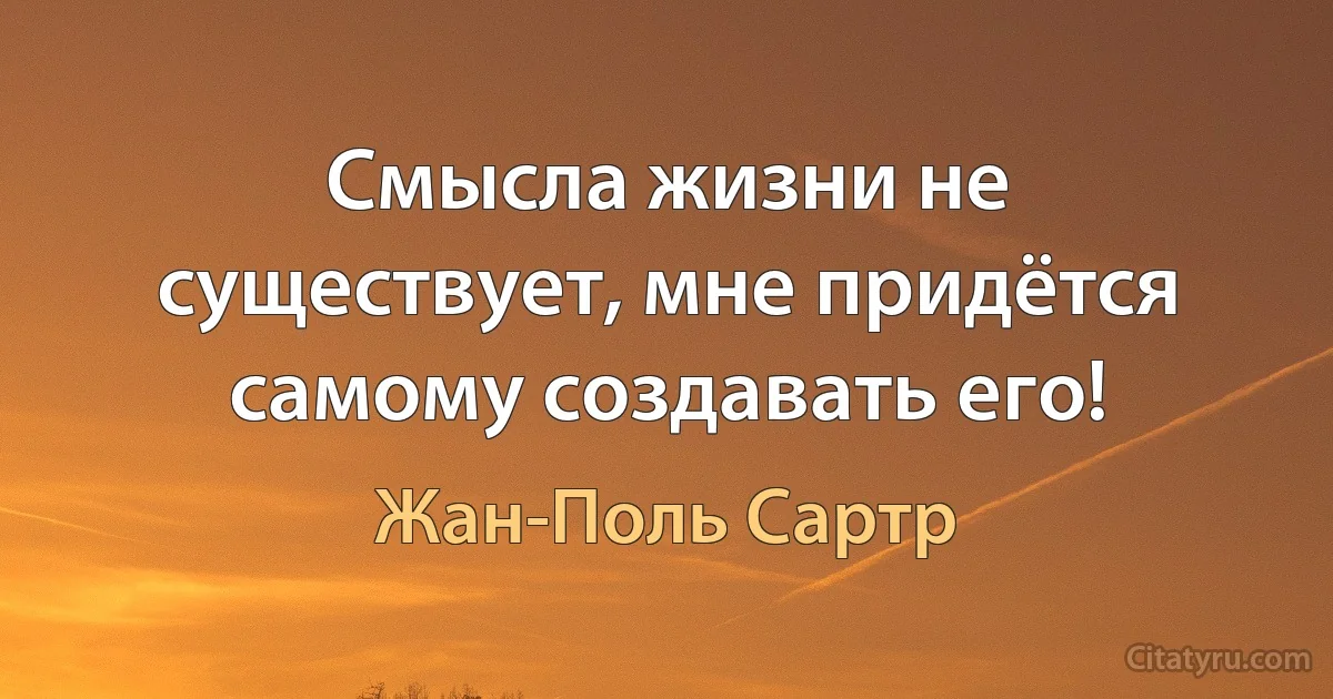 Смысла жизни не существует, мне придётся самому создавать его! (Жан-Поль Сартр)