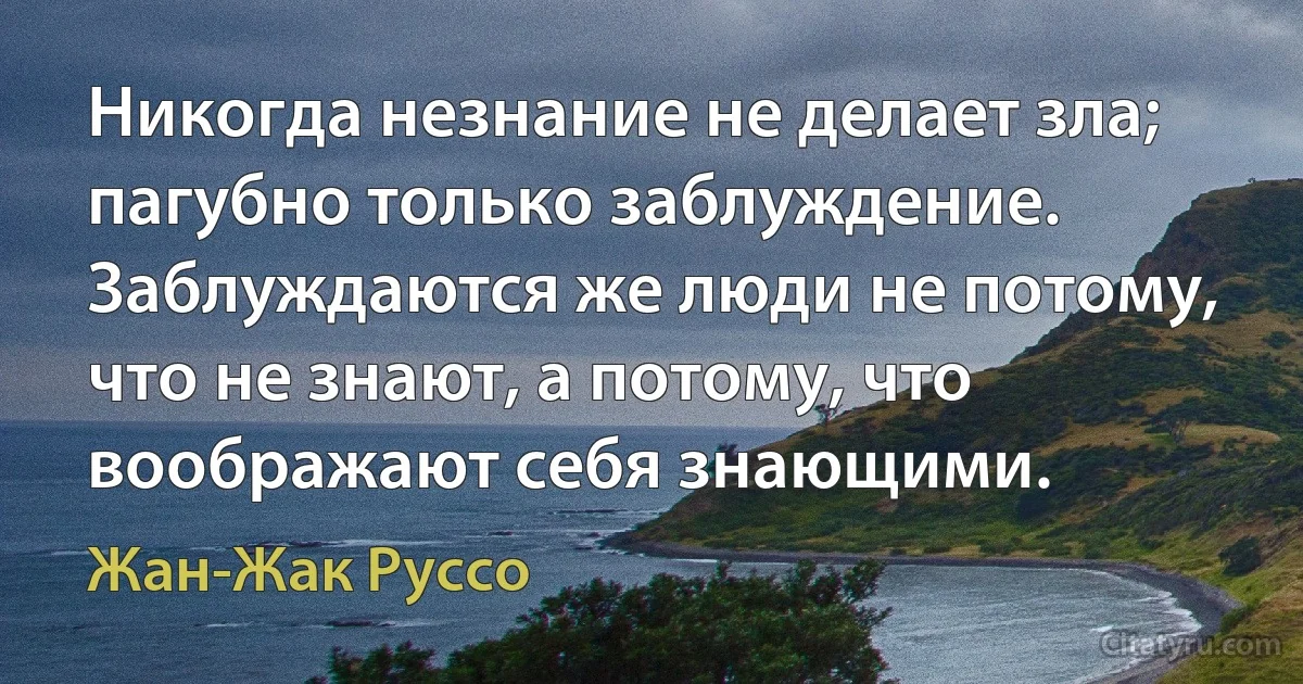 Никогда незнание не делает зла; пагубно только заблуждение. Заблуждаются же люди не потому, что не знают, а потому, что воображают себя знающими. (Жан-Жак Руссо)