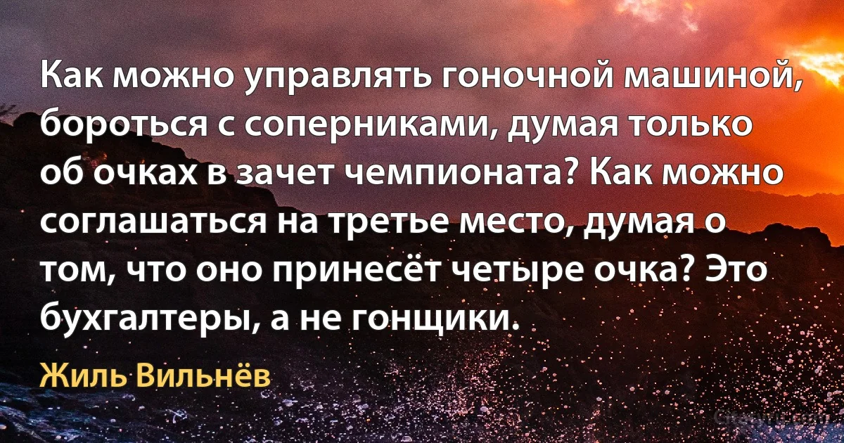 Как можно управлять гоночной машиной, бороться с соперниками, думая только об очках в зачет чемпионата? Как можно соглашаться на третье место, думая о том, что оно принесёт четыре очка? Это бухгалтеры, а не гонщики. (Жиль Вильнёв)