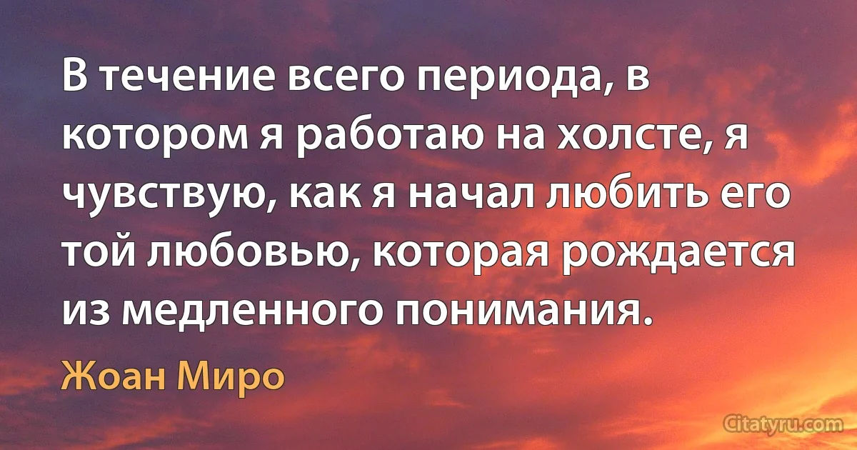 В течение всего периода, в котором я работаю на холсте, я чувствую, как я начал любить его той любовью, которая рождается из медленного понимания. (Жоан Миро)