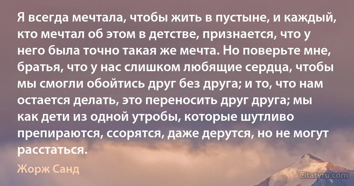 Я всегда мечтала, чтобы жить в пустыне, и каждый, кто мечтал об этом в детстве, признается, что у него была точно такая же мечта. Но поверьте мне, братья, что у нас слишком любящие сердца, чтобы мы смогли обойтись друг без друга; и то, что нам остается делать, это переносить друг друга; мы как дети из одной утробы, которые шутливо препираются, ссорятся, даже дерутся, но не могут расстаться. (Жорж Санд)