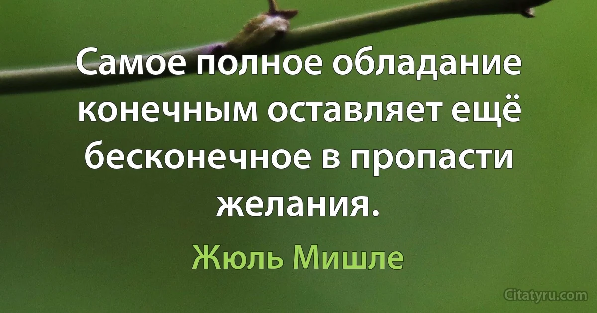 Самое полное обладание конечным оставляет ещё бесконечное в пропасти желания. (Жюль Мишле)