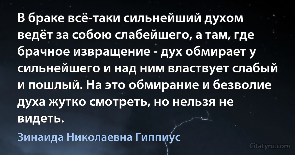 В браке всё-таки сильнейший духом ведёт за собою слабейшего, а там, где брачное извращение - дух обмирает у сильнейшего и над ним властвует слабый и пошлый. На это обмирание и безволие духа жутко смотреть, но нельзя не видеть. (Зинаида Николаевна Гиппиус)