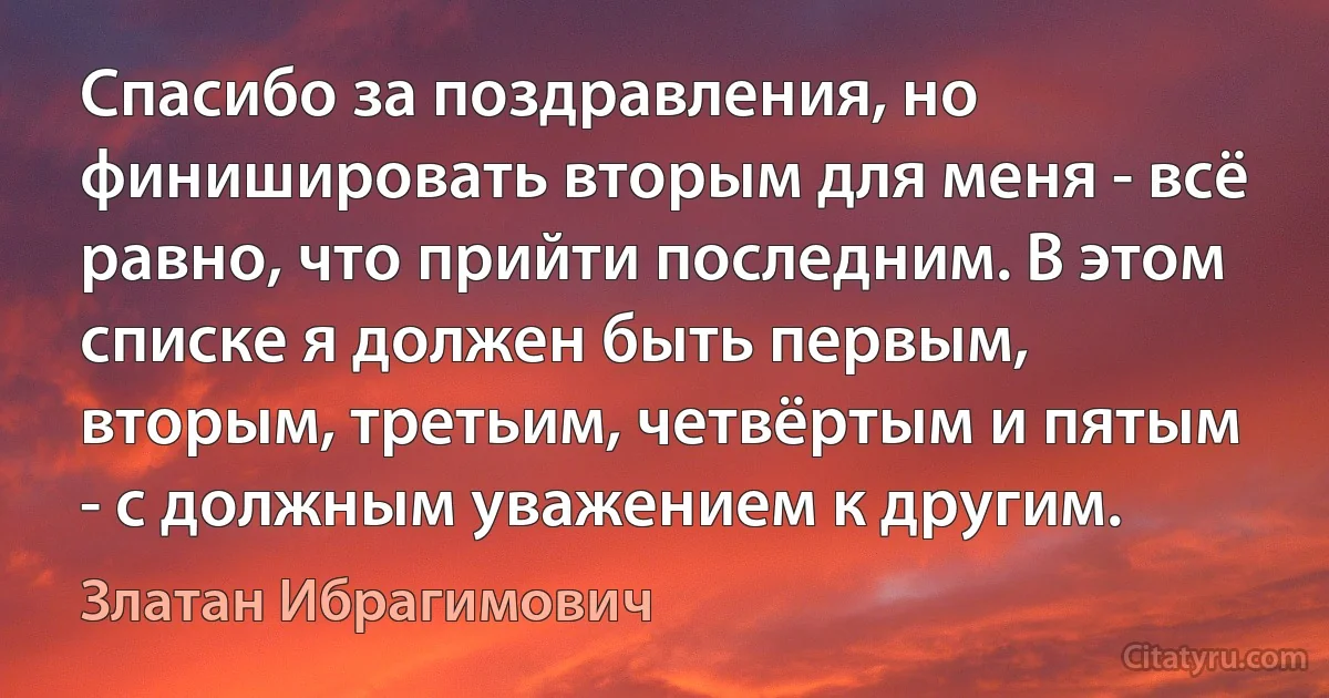 Спасибо за поздравления, но финишировать вторым для меня - всё равно, что прийти последним. В этом списке я должен быть первым, вторым, третьим, четвёртым и пятым - с должным уважением к другим. (Златан Ибрагимович)