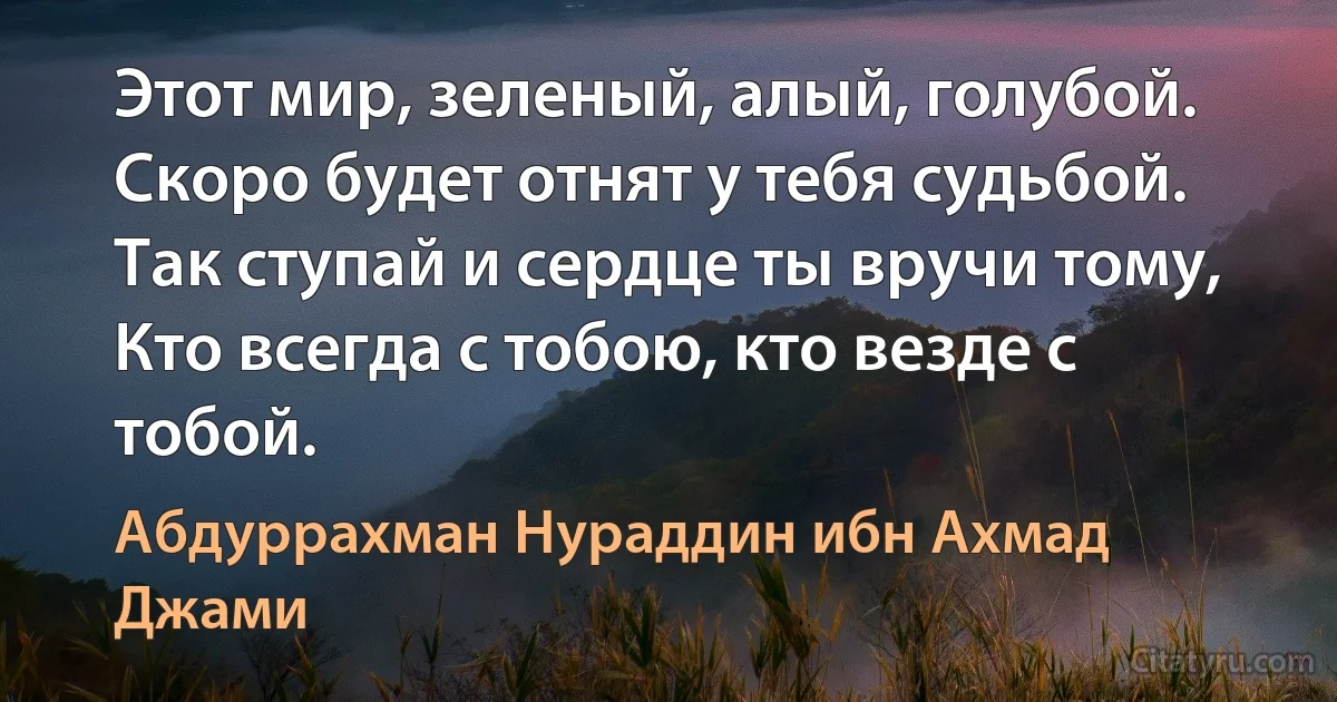 Этот мир, зеленый, алый, голубой.
Скоро будет отнят у тебя судьбой.
Так ступай и сердце ты вручи тому,
Кто всегда с тобою, кто везде с тобой. (Абдуррахман Нураддин ибн Ахмад Джами)