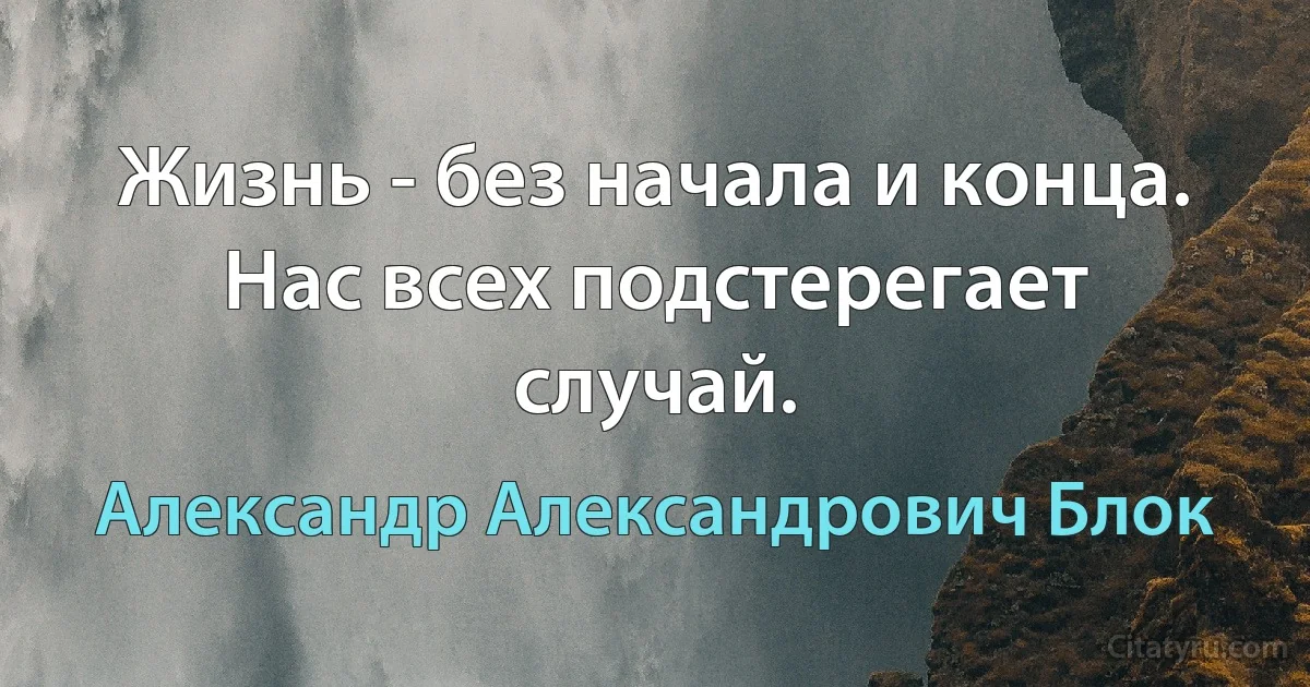 Жизнь - без начала и конца. Нас всех подстерегает случай. (Александр Александрович Блок)