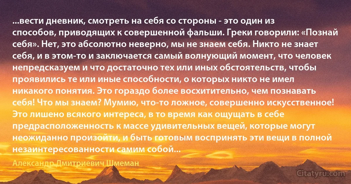 ...вести дневник, смотреть на себя со стороны - это один из способов, приводящих к совершенной фальши. Греки говорили: «Познай себя». Нет, это абсолютно неверно, мы не знаем себя. Никто не знает себя, и в этом-то и заключается самый волнующий момент, что человек непредсказуем и что достаточно тех или иных обстоятельств, чтобы проявились те или иные способности, о которых никто не имел никакого понятия. Это гораздо более восхитительно, чем познавать себя! Что мы знаем? Мумию, что-то ложное, совершенно искусственное! Это лишено всякого интереса, в то время как ощущать в себе предрасположенность к массе удивительных вещей, которые могут неожиданно произойти, и быть готовым воспринять эти вещи в полной незаинтересованности самим собой... (Александр Дмитриевич Шмеман)