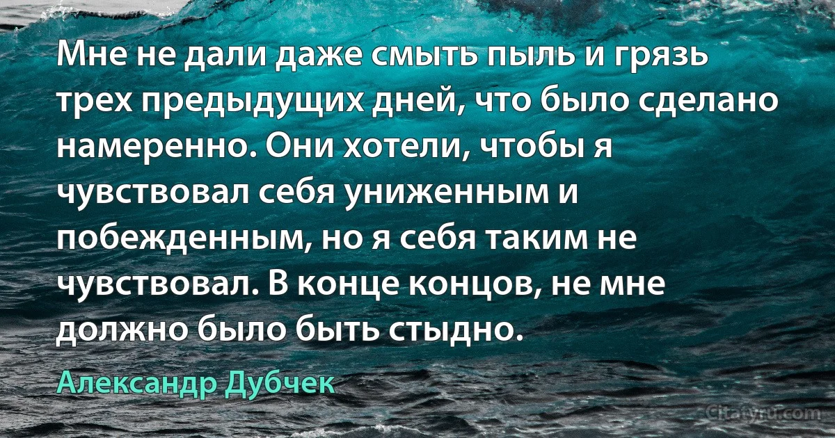 Мне не дали даже смыть пыль и грязь трех предыдущих дней, что было сделано намеренно. Они хотели, чтобы я чувствовал себя униженным и побежденным, но я себя таким не чувствовал. В конце концов, не мне должно было быть стыдно. (Александр Дубчек)