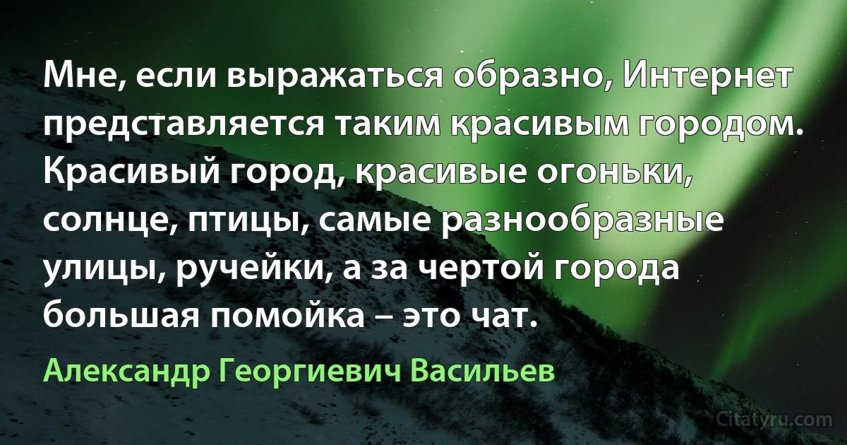 Мне, если выражаться образно, Интернет представляется таким красивым городом. Красивый город, красивые огоньки, солнце, птицы, самые разнообразные улицы, ручейки, а за чертой города большая помойка – это чат. (Александр Георгиевич Васильев)