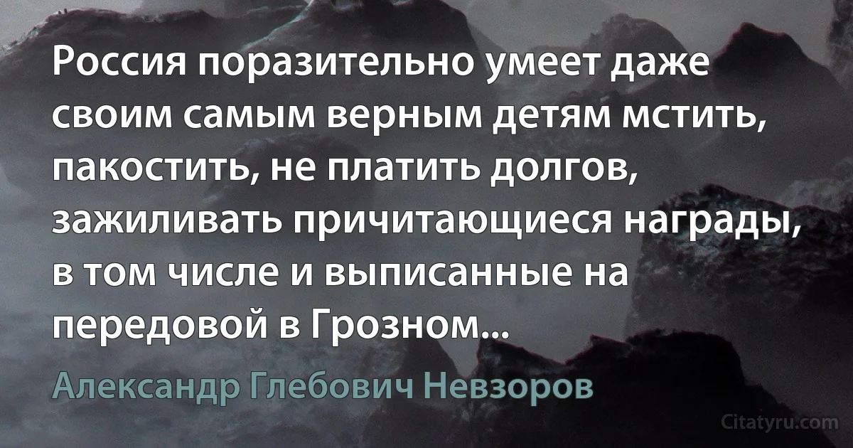 Россия поразительно умеет даже своим самым верным детям мстить, пакостить, не платить долгов, зажиливать причитающиеся награды, в том числе и выписанные на передовой в Грозном... (Александр Глебович Невзоров)