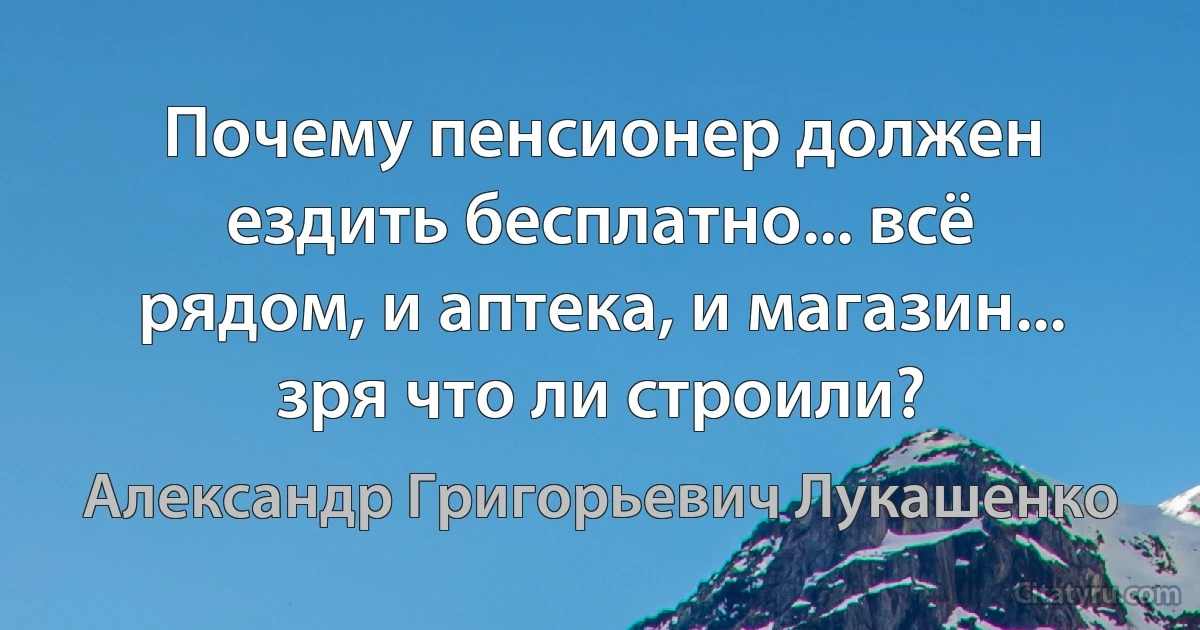 Почему пенсионер должен ездить бесплатно... всё рядом, и аптека, и магазин... зря что ли строили? (Александр Григорьевич Лукашенко)