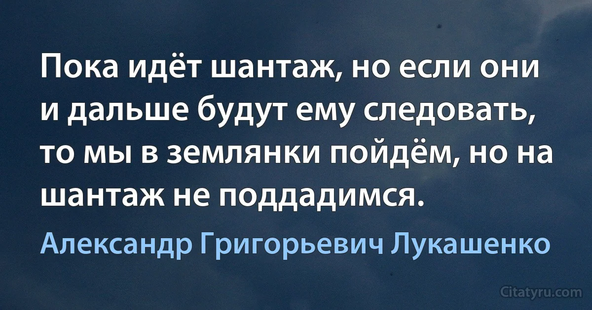 Пока идёт шантаж, но если они и дальше будут ему следовать, то мы в землянки пойдём, но на шантаж не поддадимся. (Александр Григорьевич Лукашенко)