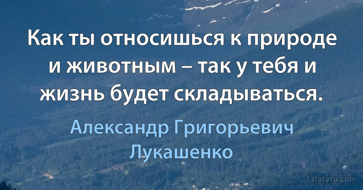 Как ты относишься к природе и животным – так у тебя и жизнь будет складываться. (Александр Григорьевич Лукашенко)