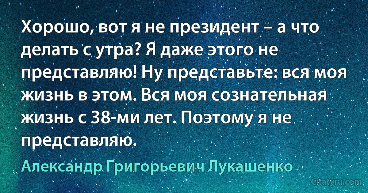 Хорошо, вот я не президент – а что делать с утра? Я даже этого не представляю! Ну представьте: вся моя жизнь в этом. Вся моя сознательная жизнь с 38-ми лет. Поэтому я не представляю. (Александр Григорьевич Лукашенко)