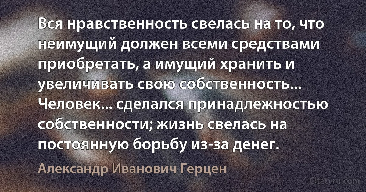 Вся нравственность свелась на то, что неимущий должен всеми средствами приобретать, а имущий хранить и увеличивать свою собственность... Человек... сделался принадлежностью собственности; жизнь свелась на постоянную борьбу из-за денег. (Александр Иванович Герцен)