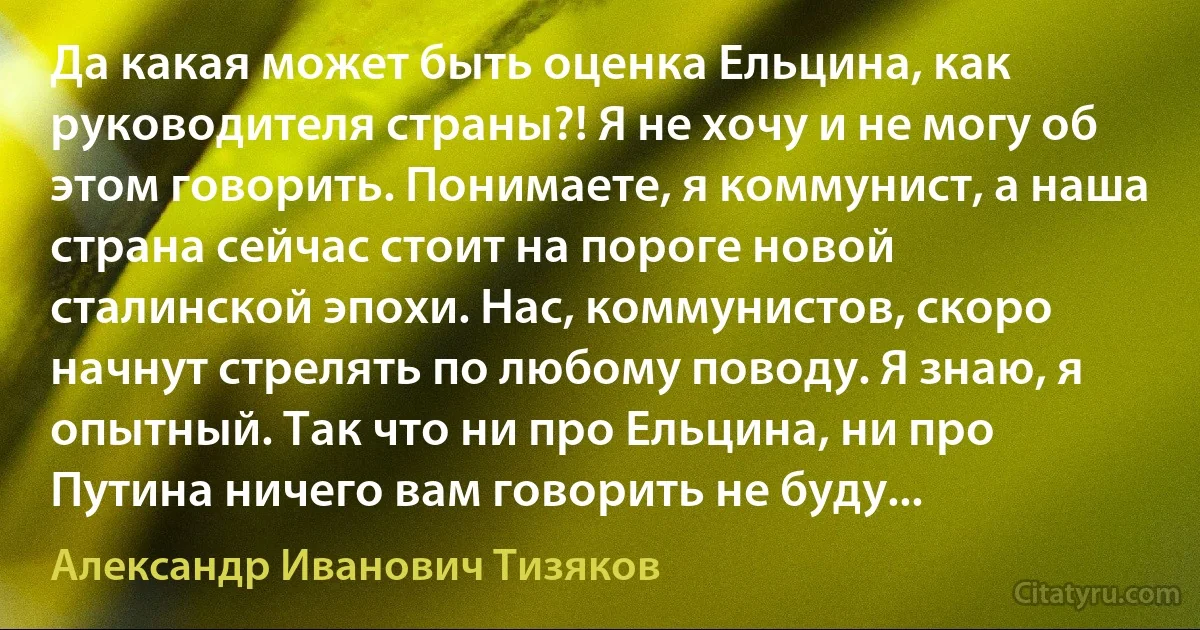 Да какая может быть оценка Ельцина, как руководителя страны?! Я не хочу и не могу об этом говорить. Понимаете, я коммунист, а наша страна сейчас стоит на пороге новой сталинской эпохи. Нас, коммунистов, скоро начнут стрелять по любому поводу. Я знаю, я опытный. Так что ни про Ельцина, ни про Путина ничего вам говорить не буду... (Александр Иванович Тизяков)