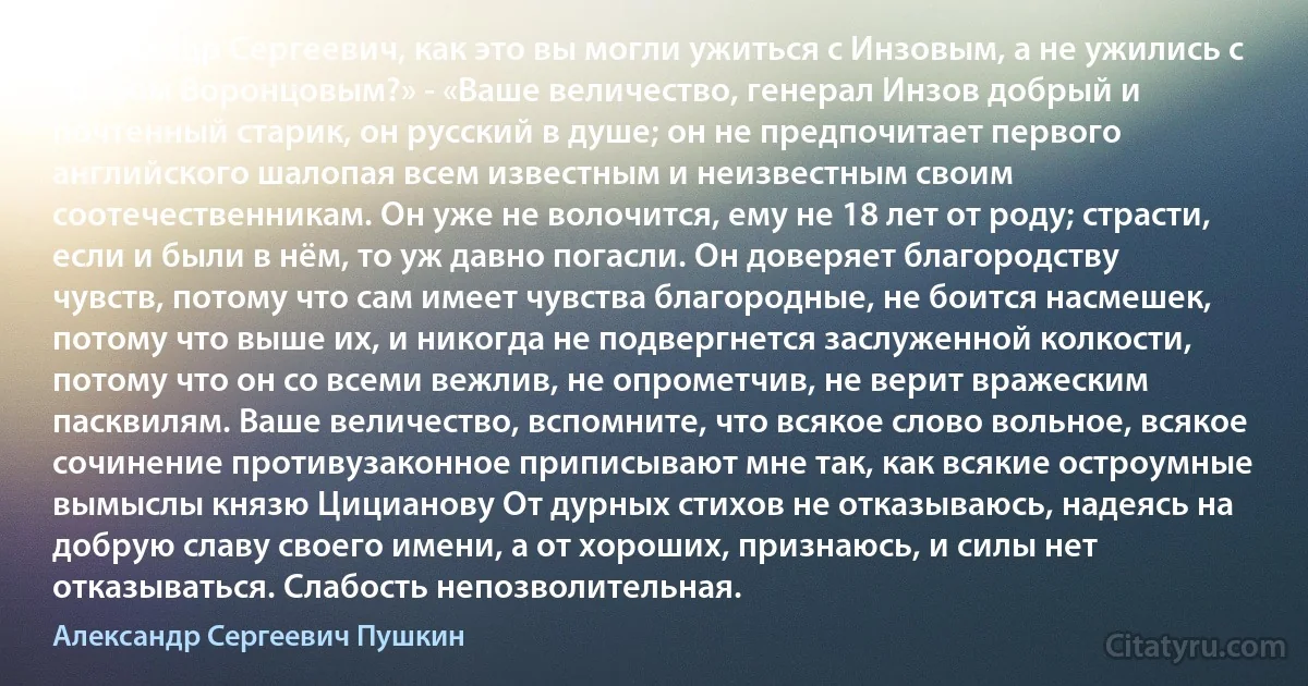 Александр Сергеевич, как это вы могли ужиться с Инзовым, а не ужились с графом Воронцовым?» - «Ваше величество, генерал Инзов добрый и почтенный старик, он русский в душе; он не предпочитает первого английского шалопая всем известным и неизвестным своим соотечественникам. Он уже не волочится, ему не 18 лет от роду; страсти, если и были в нём, то уж давно погасли. Он доверяет благородству чувств, потому что сам имеет чувства благородные, не боится насмешек, потому что выше их, и никогда не подвергнется заслуженной колкости, потому что он со всеми вежлив, не опрометчив, не верит вражеским пасквилям. Ваше величество, вспомните, что всякое слово вольное, всякое сочинение противузаконное приписывают мне так, как всякие остроумные вымыслы князю Цицианову От дурных стихов не отказываюсь, надеясь на добрую славу своего имени, а от хороших, признаюсь, и силы нет отказываться. Слабость непозволительная. (Александр Сергеевич Пушкин)