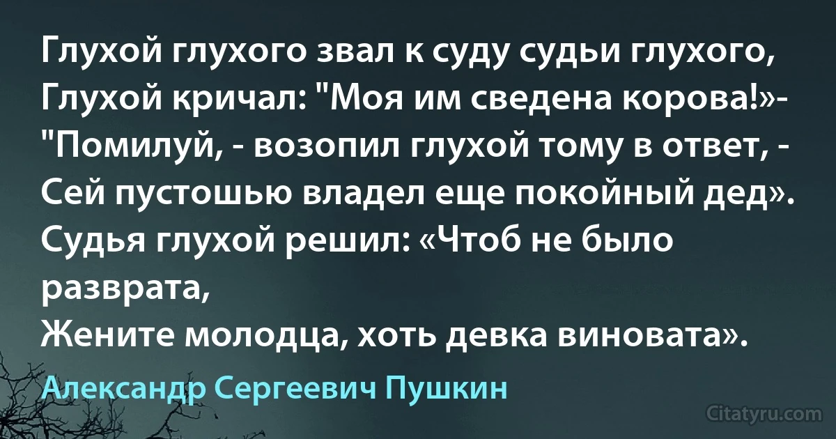 Глухой глухого звал к суду судьи глухого,
Глухой кричал: "Моя им сведена корова!»-
"Помилуй, - возопил глухой тому в ответ, -
Сей пустошью владел еще покойный дед».
Судья глухой решил: «Чтоб не было разврата,
Жените молодца, хоть девка виновата». (Александр Сергеевич Пушкин)