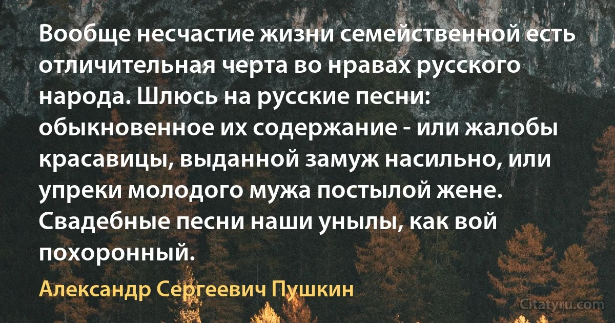 Вообще несчастие жизни семейственной есть отличительная черта во нравах русского народа. Шлюсь на русские песни: обыкновенное их содержание - или жалобы красавицы, выданной замуж насильно, или упреки молодого мужа постылой жене. Свадебные песни наши унылы, как вой похоронный. (Александр Сергеевич Пушкин)