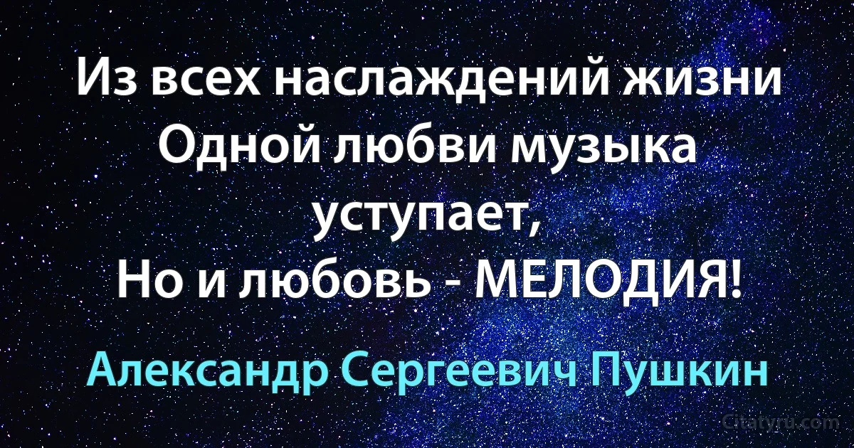 Из всех наслаждений жизни
Одной любви музыка уступает,
Но и любовь - МЕЛОДИЯ! (Александр Сергеевич Пушкин)