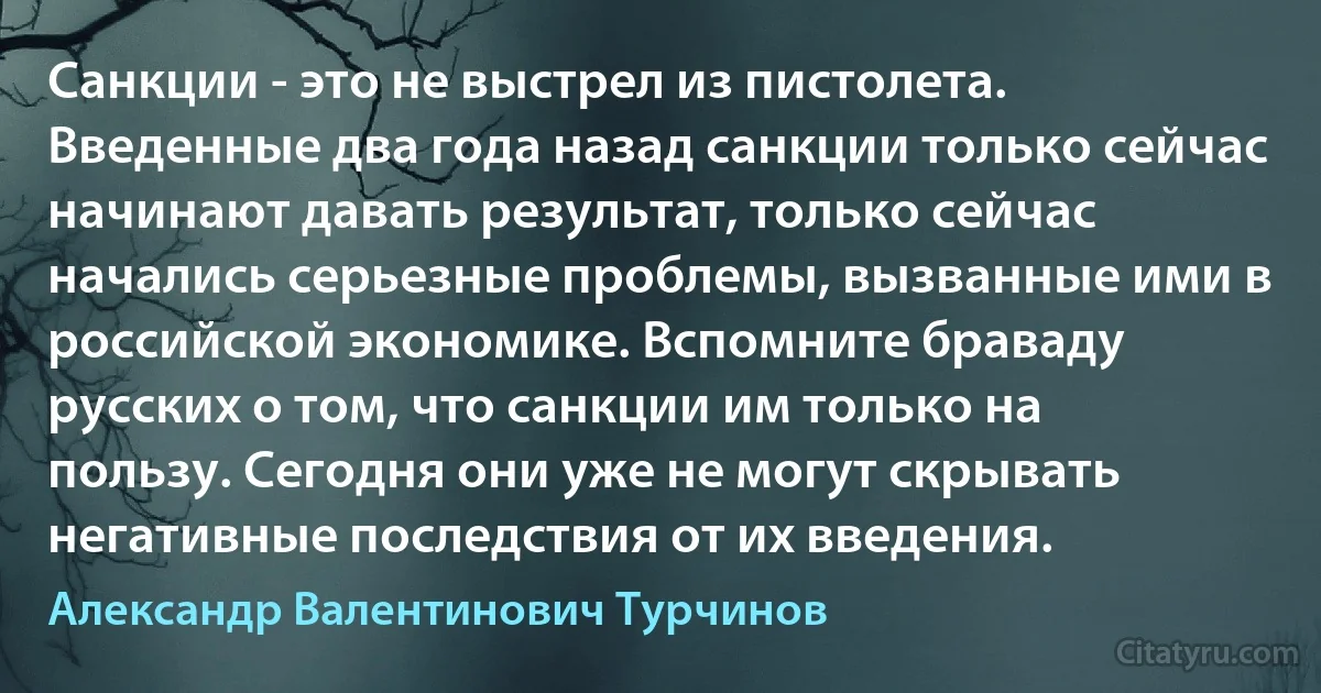 Санкции - это не выстрел из пистолета. Введенные два года назад санкции только сейчас начинают давать результат, только сейчас начались серьезные проблемы, вызванные ими в российской экономике. Вспомните браваду русских о том, что санкции им только на пользу. Сегодня они уже не могут скрывать негативные последствия от их введения. (Александр Валентинович Турчинов)