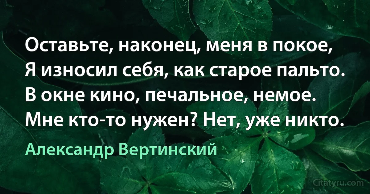 Оставьте, наконец, меня в покое,
Я износил себя, как старое пальто.
В окне кино, печальное, немое.
Мне кто-то нужен? Нет, уже никто. (Александр Вертинский)