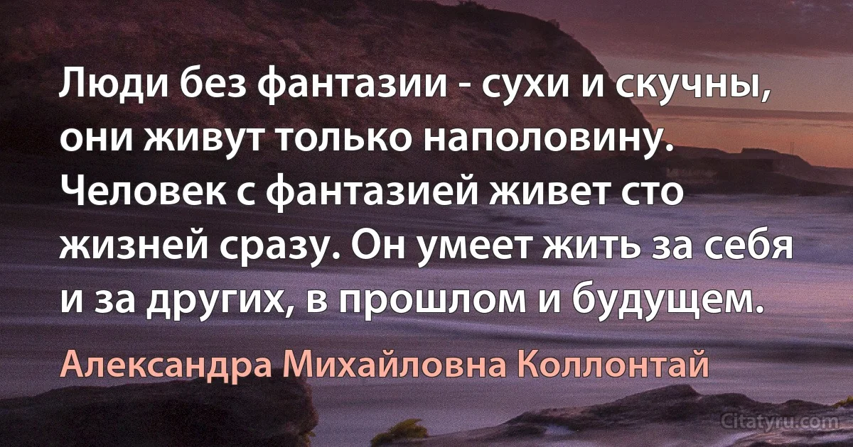 Люди без фантазии - сухи и скучны, они живут только наполовину. Человек с фантазией живет сто жизней сразу. Он умеет жить за себя и за других, в прошлом и будущем. (Александра Михайловна Коллонтай)