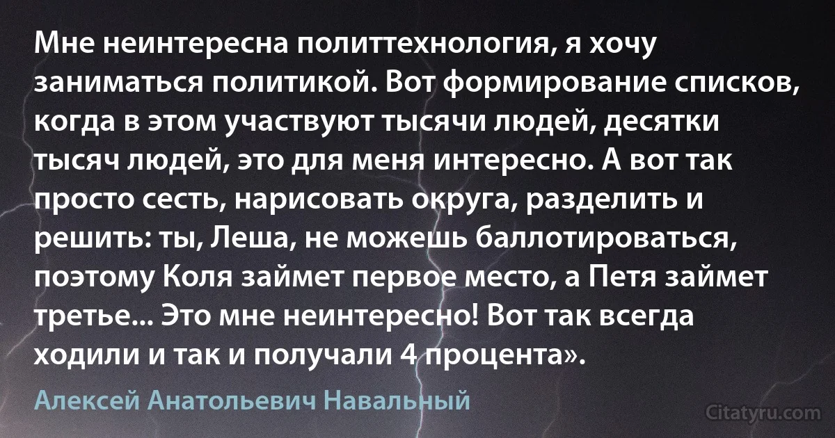 Мне неинтересна политтехнология, я хочу заниматься политикой. Вот формирование списков, когда в этом участвуют тысячи людей, десятки тысяч людей, это для меня интересно. А вот так просто сесть, нарисовать округа, разделить и решить: ты, Леша, не можешь баллотироваться, поэтому Коля займет первое место, а Петя займет третье... Это мне неинтересно! Вот так всегда ходили и так и получали 4 процента». (Алексей Анатольевич Навальный)