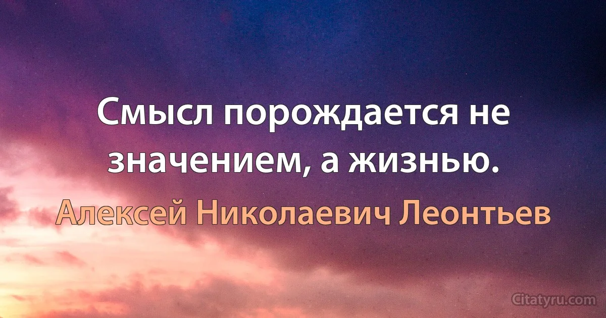 Смысл порождается не значением, а жизнью. (Алексей Николаевич Леонтьев)