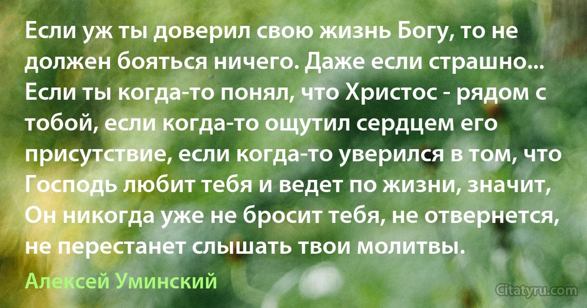 Если уж ты доверил свою жизнь Богу, то не должен бояться ничего. Даже если страшно... Если ты когда-то понял, что Христос - рядом с тобой, если когда-то ощутил сердцем его присутствие, если когда-то уверился в том, что Господь любит тебя и ведет по жизни, значит, Он никогда уже не бросит тебя, не отвернется, не перестанет слышать твои молитвы. (Алексей Уминский)