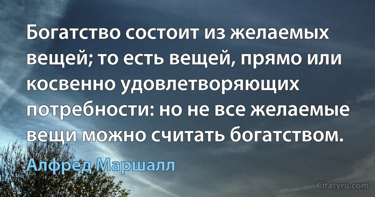 Богатство состоит из желаемых вещей; то есть вещей, прямо или косвенно удовлетворяющих потребности: но не все желаемые вещи можно считать богатством. (Алфред Маршалл)