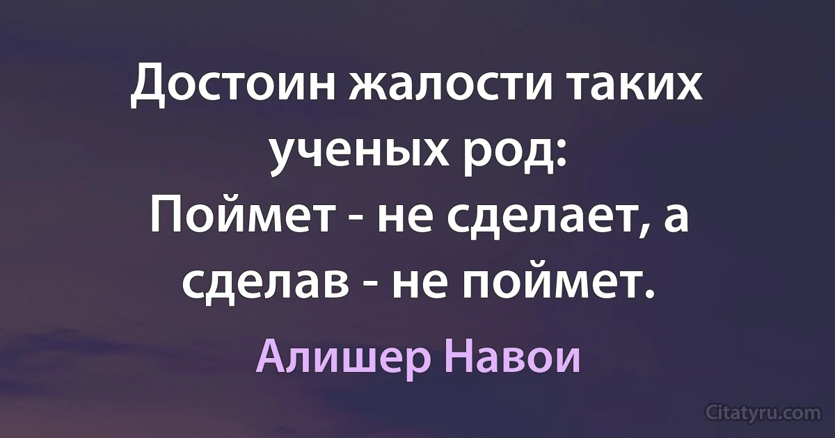 Достоин жалости таких ученых род:
Поймет - не сделает, а сделав - не поймет. (Алишер Навои)