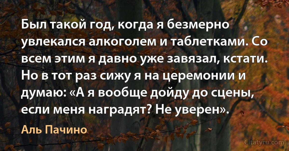 Был такой год, когда я безмерно увлекался алкоголем и таблетками. Со всем этим я давно уже завязал, кстати. Но в тот раз сижу я на церемонии и думаю: «А я вообще дойду до сцены, если меня наградят? Не уверен». (Аль Пачино)