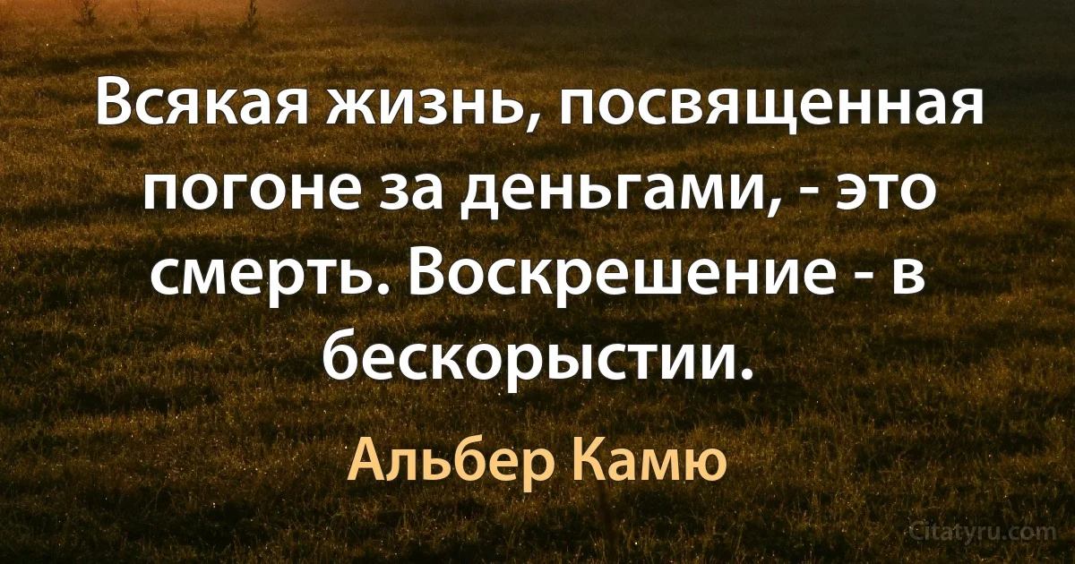 Всякая жизнь, посвященная погоне за деньгами, - это смерть. Воскрешение - в бескорыстии. (Альбер Камю)