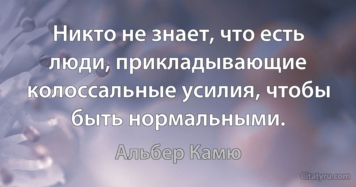 Никто не знает, что есть люди, прикладывающие колоссальные усилия, чтобы быть нормальными. (Альбер Камю)