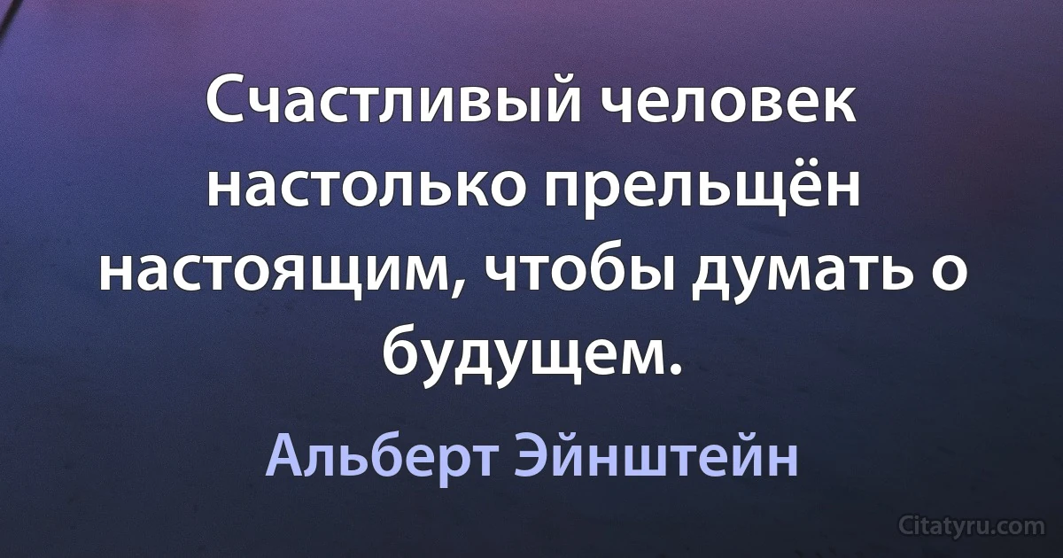 Счастливый человек настолько прельщён настоящим, чтобы думать о будущем. (Альберт Эйнштейн)